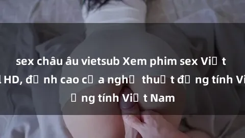 sex châu âu vietsub Xem phim sex Việt Nam full HD, đỉnh cao của nghệ thuật đồng tính Việt Nam