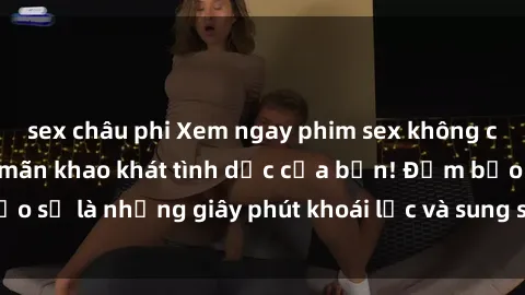 sex châu phi Xem ngay phim sex không che miễn phí, thỏa mãn khao khát tình dục của bạn! Đảm bảo sẽ là những giây phút khoái lạc và sung sướng đến tột cùng!