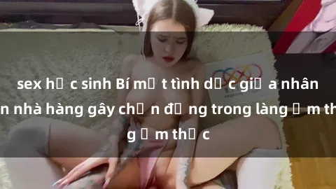sex học sinh Bí mật tình dục giữa nhân viên nhà hàng gây chấn động trong làng ẩm thực