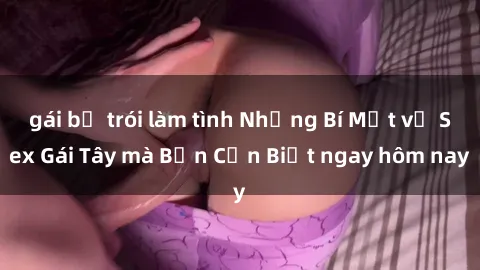 gái bị trói làm tình Những Bí Mật về Sex Gái Tây mà Bạn Cần Biết ngay hôm nay