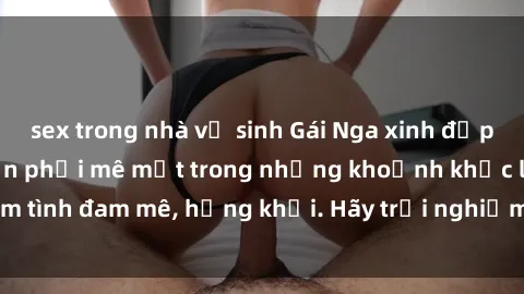 sex trong nhà vệ sinh Gái Nga xinh đẹp, tài năng khiến bạn phải mê mệt trong những khoảnh khắc làm tình đam mê, hứng khởi. Hãy trải nghiệm cùng họ ngay hôm nay!