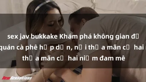 sex jav bukkake Khám phá không gian độc đáo tại sex quán cà phê hấp dẫn, nơi thỏa mãn cả hai niềm đam mê