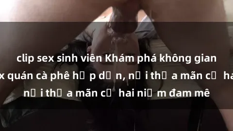 clip sex sinh viên Khám phá không gian độc đáo tại sex quán cà phê hấp dẫn, nơi thỏa mãn cả hai niềm đam mê