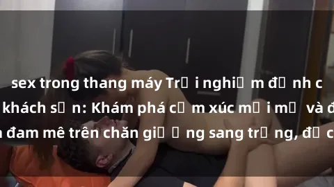 sex trong thang máy Trải nghiệm đỉnh cao tình yêu tại sex khách sạn: Khám phá cảm xúc mới mẻ và đam mê trên chăn giường sang trọng, độc đáo, không giới hạn.