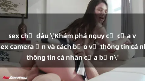 sex chị dâu 'Khám phá nguy cơ của việc sử dụng sex camera ẩn và cách bảo vệ thông tin cá nhân của bạn'
