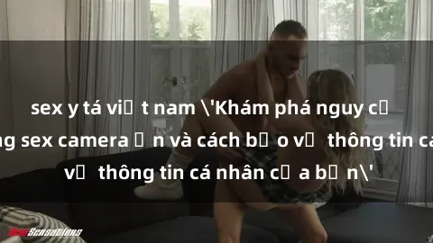 sex y tá việt nam 'Khám phá nguy cơ của việc sử dụng sex camera ẩn và cách bảo vệ thông tin cá nhân của bạn'