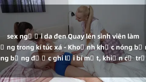 sex người da đen Quay lén sinh viên làm tình ngay trên giường trong kí túc xá - Khoảnh khắc nóng bỏng được ghi lại bí mật, khiến cả trường học xôn xao.