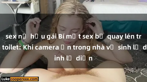 sex nữ hầu gái Bí mật sex bị quay lén trong toilet: Khi camera ẩn trong nhà vệ sinh lộ diện