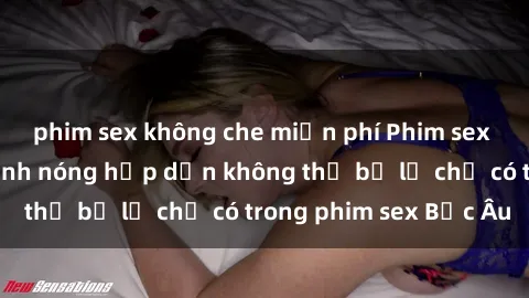phim sex không che miễn phí Phim sex Bắc Âu: Những cảnh nóng hấp dẫn không thể bỏ lỡ chỉ có trong phim sex Bắc Âu