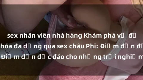 sex nhân viên nhà hàng Khám phá vẻ đẹp tự nhiên và văn hóa đa dạng qua sex châu Phi: Điểm đến độc đáo cho những trải nghiệm khó quên