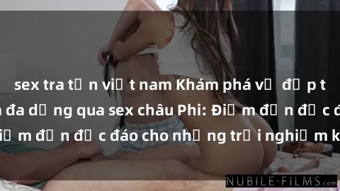sex tra tấn việt nam Khám phá vẻ đẹp tự nhiên và văn hóa đa dạng qua sex châu Phi: Điểm đến độc đáo cho những trải nghiệm khó quên