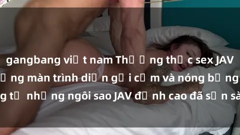 gangbang việt nam Thưởng thức sex JAV idol miễn phí: Những màn trình diễn gợi cảm và nóng bỏng từ những ngôi sao JAV đỉnh cao đã sẵn sàng để bạn khám phá.
