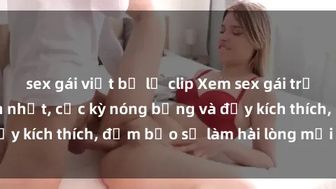 sex gái việt bị lộ clip Xem sex gái trẻ không che hấp dẫn nhất, cực kỳ nóng bỏng và đầy kích thích, đảm bảo sẽ làm hài lòng mọi người!