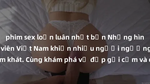 phim sex loạn luân nhật bản Những hình ảnh sex gái sinh viên Việt Nam khiến nhiều người ngưỡng mộ và thèm khát. Cùng khám phá vẻ đẹp gợi cảm và quyến rũ của những cô gái trẻ này.