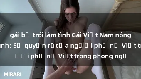 gái bị trói làm tình Gái Việt Nam nóng bỏng khi làm tình: Sự quyến rũ của người phụ nữ Việt trong phòng ngủ