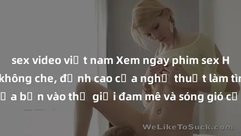 sex video việt nam Xem ngay phim sex HD chất lượng cao không che, đỉnh cao của nghệ thuật làm tình, đưa bạn vào thế giới đam mê và sóng gió của tình yêu không giới hạn.