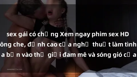 sex gái có chồng Xem ngay phim sex HD chất lượng cao không che, đỉnh cao của nghệ thuật làm tình, đưa bạn vào thế giới đam mê và sóng gió của tình yêu không giới hạn.