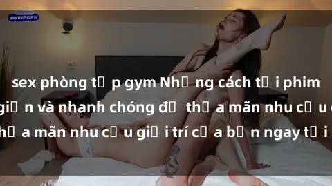 sex phòng tập gym Những cách tải phim sex về máy đơn giản và nhanh chóng để thỏa mãn nhu cầu giải trí của bạn ngay tại nhà