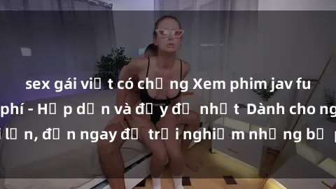 sex gái việt có chồng Xem phim jav full HD online miễn phí - Hấp dẫn và đầy đủ nhất  Dành cho người lớn, đến ngay để trải nghiệm những bộ phim hấp dẫn và hấp dẫn.