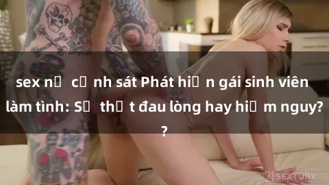 sex nữ cảnh sát Phát hiện gái sinh viên làm tình: Sự thật đau lòng hay hiểm nguy?