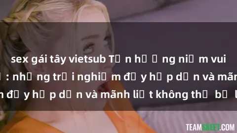 sex gái tây vietsub Tận hưởng niềm vui của sex với gái trẻ: những trải nghiệm đầy hấp dẫn và mãnh liệt không thể bỏ lỡ