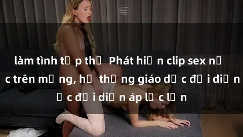 làm tình tập thể Phát hiện clip sex nữ sinh gây sốc trên mạng, hệ thống giáo dục đối diện áp lực lớn