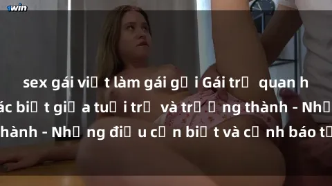 sex gái việt làm gái gọi Gái trẻ quan hệ: Mối quan hệ khác biệt giữa tuổi trẻ và trưởng thành - Những điều cần biết và cảnh báo từ chuyên gia