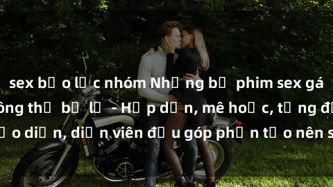 sex bạo lực nhóm Những bộ phim sex gái già đỉnh cao không thể bỏ lỡ - Hấp dẫn, mê hoặc, từng đạo diễn, diễn viên đều góp phần tạo nên sự hấp dẫn, kích thích.