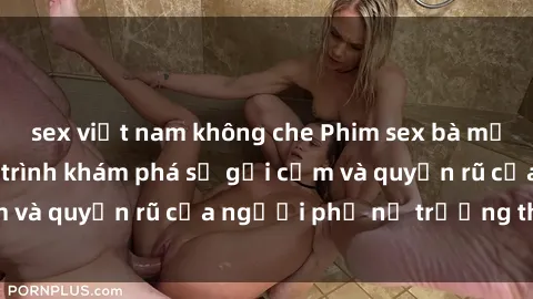 sex việt nam không che Phim sex bà mẹ nóng bỏng: Hành trình khám phá sự gợi cảm và quyến rũ của người phụ nữ trưởng thành.