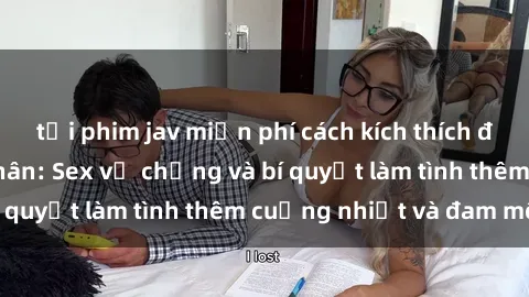 tải phim jav miễn phí cách kích thích đam mê trong hôn nhân: Sex vợ chồng và bí quyết làm tình thêm cuồng nhiệt và đam mê
