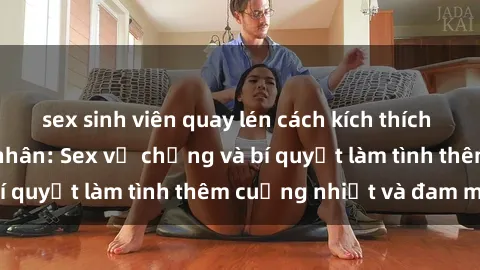 sex sinh viên quay lén cách kích thích đam mê trong hôn nhân: Sex vợ chồng và bí quyết làm tình thêm cuồng nhiệt và đam mê