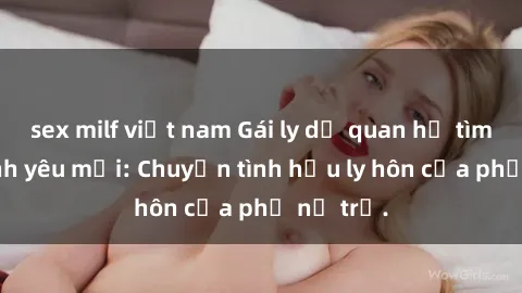 sex milf việt nam Gái ly dị quan hệ tìm kiếm tình yêu mới: Chuyện tình hậu ly hôn của phụ nữ trẻ.