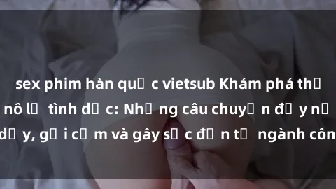 sex phim hàn quốc vietsub Khám phá thế giới của phim sex nô lệ tình dục: Những câu chuyện đầy nổi dậy, gợi cảm và gây sốc đến từ ngành công nghiệp giải trí đen tối
