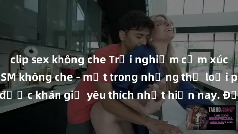 clip sex không che Trải nghiệm cảm xúc thăng hoa với jav SM không che - một trong những thể loại phim người lớn được khán giả yêu thích nhất hiện nay. Đảm bảo đem lại sự hấp dẫn, kích thích tối đa cho