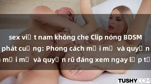 sex việt nam không che Clip nóng BDSM khiến người xem phát cuồng: Phong cách mới mẻ và quyến rũ đáng xem ngay lập tức!