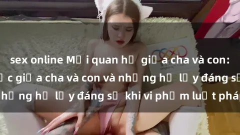 sex online Mối quan hệ giữa cha và con: Sự thật về tình dục giữa cha và con và những hệ lụy đáng sợ khi vi phạm luật pháp.