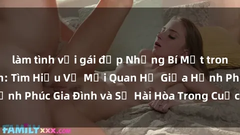 làm tình với gái đẹp Những Bí Mật trong Tình Dục Gia Đình: Tìm Hiểu Về Mối Quan Hệ Giữa Hạnh Phúc Gia Đình và Sự Hài Hòa Trong Cuộc Sống Tình Dục