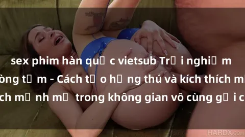 sex phim hàn quốc vietsub Trải nghiệm mới lạ với sex phòng tắm - Cách tạo hứng thú và kích thích mạnh mẽ trong không gian vô cùng gợi cảm và lãng mạn