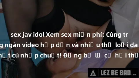 sex jav idol Xem sex miễn phí: Cùng trải nghiệm với hàng ngàn video hấp dẫn và nhiều thể loại đa dạng chỉ trong một cú nhấp chuột! Đừng bỏ lỡ cơ hội thưởng thức tuyệt vời này ngay hôm nay!