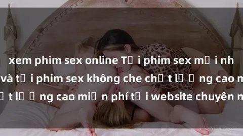 xem phim sex online Tải phim sex mới nhất hot nhất - Xem và tải phim sex không che chất lượng cao miễn phí tại website chuyên nghiệp.