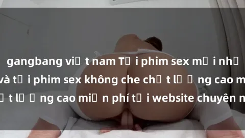 gangbang việt nam Tải phim sex mới nhất hot nhất - Xem và tải phim sex không che chất lượng cao miễn phí tại website chuyên nghiệp.