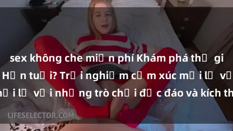 sex không che miễn phí Khám phá thế giới sex trực tuyến: Hơn tuổi? Trải nghiệm cảm xúc mới lạ với những trò chơi độc đáo và kích thích người lớn