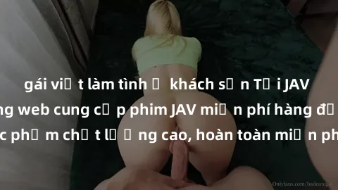 gái việt làm tình ở khách sạn Tải JAV miễn phí: Các trang web cung cấp phim JAV miễn phí hàng đầu hiện nay. Các tác phẩm chất lượng cao, hoàn toàn miễn phí, giúp bạn thỏa mãn niềm đam mê mà không tốn 