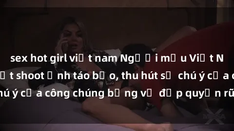 sex hot girl việt nam Người mẫu Việt Nam gây sốt với loạt shoot ảnh táo bạo, thu hút sự chú ý của công chúng bằng vẻ đẹp quyến rũ và gợi cảm.