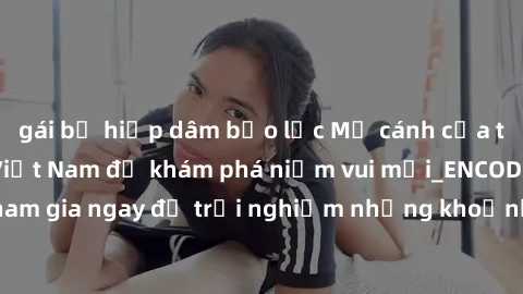 gái bị hiếp dâm bạo lực Mở cánh cửa thế giới sex MILF Việt Nam để khám phá niềm vui mới_ENCODE_. Hãy tham gia ngay để trải nghiệm những khoảnh khắc đầy kích thích và đam mê.