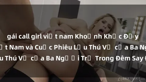 gái call girl việt nam Khoảnh Khắc Đầy Kịch Tính: Sex  Việt Nam và Cuộc Phiêu Lưu Thú Vị của Ba Người Trẻ Trong Đêm Say Đắm
