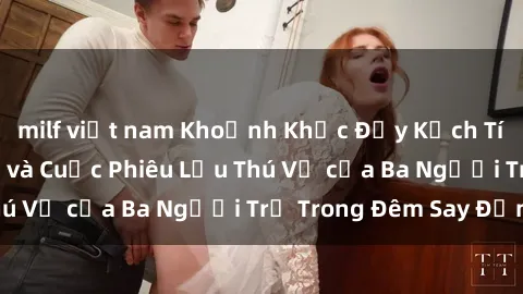 milf việt nam Khoảnh Khắc Đầy Kịch Tính: Sex  Việt Nam và Cuộc Phiêu Lưu Thú Vị của Ba Người Trẻ Trong Đêm Say Đắm