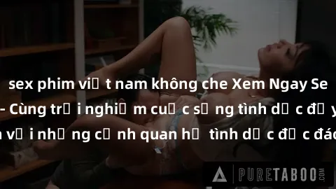 sex phim việt nam không che Xem Ngay Sex  Vietsub Full HD - Cùng trải nghiệm cuộc sống tình dục đầy kích thích với những cảnh quan hệ tình dục độc đáo và mãnh liệt trong bộ phim này!