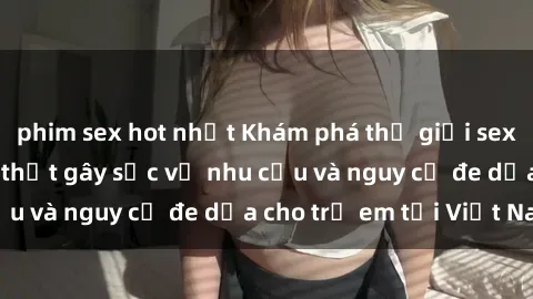 phim sex hot nhất Khám phá thế giới sex loli Việt Nam: Sự thật gây sốc về nhu cầu và nguy cơ đe dọa cho trẻ em tại Việt Nam