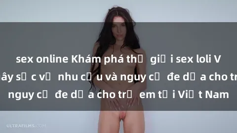 sex online Khám phá thế giới sex loli Việt Nam: Sự thật gây sốc về nhu cầu và nguy cơ đe dọa cho trẻ em tại Việt Nam